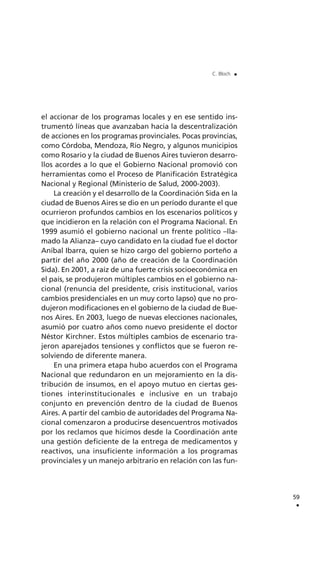 el accionar de los programas locales y en ese sentido ins-
trumentó líneas que avanzaban hacia la descentralización
de acciones en los programas provinciales. Pocas provincias,
como Córdoba, Mendoza, Río Negro, y algunos municipios
como Rosario y la ciudad de Buenos Aires tuvieron desarro-
llos acordes a lo que el Gobierno Nacional promovió con
herramientas como el Proceso de Planificación Estratégica
Nacional y Regional (Ministerio de Salud, 2000-2003).
La creación y el desarrollo de la Coordinación Sida en la
ciudad de Buenos Aires se dio en un período durante el que
ocurrieron profundos cambios en los escenarios políticos y
que incidieron en la relación con el Programa Nacional. En
1999 asumió el gobierno nacional un frente político –lla-
mado la Alianza– cuyo candidato en la ciudad fue el doctor
Aníbal Ibarra, quien se hizo cargo del gobierno porteño a
partir del año 2000 (año de creación de la Coordinación
Sida). En 2001, a raíz de una fuerte crisis socioeconómica en
el país, se produjeron múltiples cambios en el gobierno na-
cional (renuncia del presidente, crisis institucional, varios
cambios presidenciales en un muy corto lapso) que no pro-
dujeron modificaciones en el gobierno de la ciudad de Bue-
nos Aires. En 2003, luego de nuevas elecciones nacionales,
asumió por cuatro años como nuevo presidente el doctor
Néstor Kirchner. Estos múltiples cambios de escenario tra-
jeron aparejados tensiones y conflictos que se fueron re-
solviendo de diferente manera.
En una primera etapa hubo acuerdos con el Programa
Nacional que redundaron en un mejoramiento en la dis-
tribución de insumos, en el apoyo mutuo en ciertas ges-
tiones interinstitucionales e inclusive en un trabajo
conjunto en prevención dentro de la ciudad de Buenos
Aires. A partir del cambio de autoridades del Programa Na-
cional comenzaron a producirse desencuentros motivados
por los reclamos que hicimos desde la Coordinación ante
una gestión deficiente de la entrega de medicamentos y
reactivos, una insuficiente información a los programas
provinciales y un manejo arbitrario en relación con las fun-
59
.
C. Bloch .
 