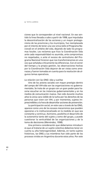 ciones que le corresponden al nivel nacional. En ese sen-
tido la línea llevada a cabo a partir de 1998, que impulsaba
la descentralización de las acciones y un mayor protago-
nismo de las provincias y los municipios, fue reemplazada
por el intento de tener una voz única (sólo el Programa Na-
cional) en el ámbito del sida, dejando de lado los progra-
mas locales. Los reclamos que hizo la Coordinación Sida
ante cada responsabilidad no asumida, ante compromisos
no respetados, o ante el exceso de centralismo del Pro-
grama Nacional hicieron que nos transformáramos en una
voz que señalaba críticamente las diferencias. Con el correr
del tiempo y la propia gestión, las observaciones hechas
por la Coordinación Sida dejaron de ser vistas como ame-
nazas y fueron tomadas en cuenta para la resolución de al-
gunos temas operativos.
La relación con las ONG: idas y vueltas
Uno de los actores sociales con mayor prestigio dentro
del campo del VIH-sida son las organizaciones no guberna-
mentales. Se trata de un grupo con un gran poder para ha-
cerse escuchar en las instancias gubernamentales y en los
medios de comunicación masiva. Han sido durante muchos
años la única cara visible de la lucha por los derechos de las
personas que viven con VIH, y por momentos, sujetos im-
prescindibles a la hora de desarrollar acciones de prevención.
La participación social, en este caso a través de las ONG,
aparece como uno de los escasos mecanismos que pueden
oponerse a lo institucionalizado en la medida en que sea
constante y continua. Asimismo, posibilita el desarrollo de
la autonomía tanto del sujeto y como del grupo, y puede
cuestionar la verticalidad de las organizaciones y de la
toma de decisiones (Menéndez, 1998).
Una primera consideración que deberíamos introducir
es que al tratarse de un sujeto colectivo debemos tener en
cuenta su alta heterogeneidad. Además, en tanto sujetos
históricos, las ONG y sus miembros han sido parte de los
procesos vividos en Argentina durante estos años. Por este
60
.
. hechos y palabras
 