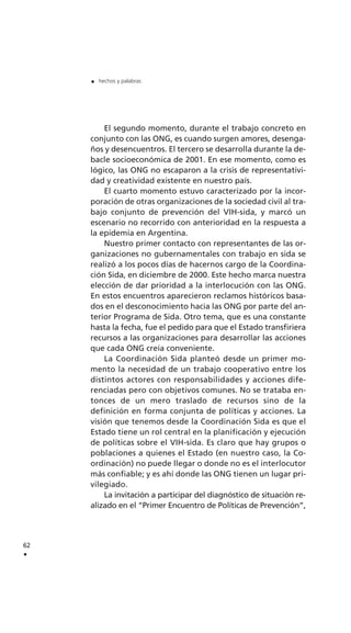 El segundo momento, durante el trabajo concreto en
conjunto con las ONG, es cuando surgen amores, desenga-
ños y desencuentros. El tercero se desarrolla durante la de-
bacle socioeconómica de 2001. En ese momento, como es
lógico, las ONG no escaparon a la crisis de representativi-
dad y creatividad existente en nuestro país.
El cuarto momento estuvo caracterizado por la incor-
poración de otras organizaciones de la sociedad civil al tra-
bajo conjunto de prevención del VIH-sida, y marcó un
escenario no recorrido con anterioridad en la respuesta a
la epidemia en Argentina.
Nuestro primer contacto con representantes de las or-
ganizaciones no gubernamentales con trabajo en sida se
realizó a los pocos días de hacernos cargo de la Coordina-
ción Sida, en diciembre de 2000. Este hecho marca nuestra
elección de dar prioridad a la interlocución con las ONG.
En estos encuentros aparecieron reclamos históricos basa-
dos en el desconocimiento hacia las ONG por parte del an-
terior Programa de Sida. Otro tema, que es una constante
hasta la fecha, fue el pedido para que el Estado transfiriera
recursos a las organizaciones para desarrollar las acciones
que cada ONG creía conveniente.
La Coordinación Sida planteó desde un primer mo-
mento la necesidad de un trabajo cooperativo entre los
distintos actores con responsabilidades y acciones dife-
renciadas pero con objetivos comunes. No se trataba en-
tonces de un mero traslado de recursos sino de la
definición en forma conjunta de políticas y acciones. La
visión que tenemos desde la Coordinación Sida es que el
Estado tiene un rol central en la planificación y ejecución
de políticas sobre el VIH-sida. Es claro que hay grupos o
poblaciones a quienes el Estado (en nuestro caso, la Co-
ordinación) no puede llegar o donde no es el interlocutor
más confiable; y es ahí donde las ONG tienen un lugar pri-
vilegiado.
La invitación a participar del diagnóstico de situación re-
alizado en el “Primer Encuentro de Políticas de Prevención”,
62
.
. hechos y palabras
 