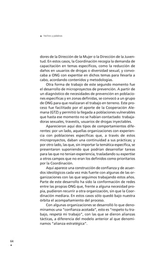 dores de la Dirección de la Mujer o la Dirección de la Juven-
tud. En estos casos, la Coordinación recogía la demanda de
capacitación en temas específicos, como la reducción de
daños en usuarios de drogas o diversidad sexual, y convo-
caba a ONG con expertise en dichos temas para llevarla a
cabo, acordando contenidos y metodologías.
Otra forma de trabajo de este segundo momento fue
el desarrollo de microproyectos de prevención. A partir de
un diagnóstico de necesidades de prevención en poblacio-
nes específicas y en zonas definidas, se convocó a un grupo
de ONG para que realizaran el trabajo en terreno. Este pro-
ceso fue facilitado por el aporte de la Cooperación Ale-
mana (GTZ) y permitió la llegada a poblaciones vulnerables
que hasta ese momento no se habían contactado: trabaja-
doras sexuales, travestis, usuarios de drogas inyectables.
Aparecieron aquí dos tipos de comportamientos dife-
rentes: por un lado, aquellas organizaciones con experien-
cia con poblaciones específicas que, a través de estos
microproyectos, daban una continuidad a sus prácticas; y
por otro lado, las que, sin importar la temática específica, se
presentaron suponiendo que podrían desarrollar tareas
para las que no tenían experiencia, trasladando su expertise
a otros campos que no eran los definidos como prioritarios
por la Coordinación.
Aquí aparece una construcción de confianza y de acuer-
dos ideológicos cada vez más fuerte con algunas de las or-
ganizaciones con las que seguimos trabajando estos años.
Parte de este desarrollo ha sido la conformación de redes
entre las propias ONG que, frente a alguna necesidad pro-
pia, pudieron recurrir a otra organización, sin que la Coor-
dinación mediara. En estos casos sólo quedó bajo nuestra
órbita el acompañamiento del proceso.
Con algunas organizaciones se desarrolló lo que deno-
minamos una “confianza acotada”, esto es “respeto tu tra-
bajo, respetá mi trabajo”, con las que se dieron alianzas
tácticas, a diferencia del modelo anterior al que denomi-
namos “alianza estratégica”.
64
.
. hechos y palabras
 