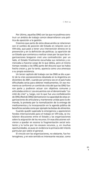 Por último, aquellas ONG con las que no pudimos cons-
truir un ámbito de trabajo común desarrollaron una polí-
tica de oposición a la gestión.
Creemos que parte de estos desacuerdos se relacionan
con el cambio de posición del Estado en relación con el
VIH-sida, que pasó a tener una intervención directa en la
prevención y en la definición de políticas. La aparición de
un Estado que comienza a realizar cosas por las que las or-
ganizaciones bregaron creó una contradicción: por un
lado, el Estado finalmente escuchaba sus reclamos y co-
menzaba a hacerse cargo de lo que debía, pero al mismo
tiempo restaba a las ONG parte del discurso que las había
hecho crecer y, por lo tanto, aparecía como una amenaza
a su propia existencia.
Un tercer capítulo del trabajo con las ONG se dio a par-
tir de la crisis socioeconómica desatada en la Argentina en
diciembre de 2001, cuando por primera vez en el país hubo
dificultades serias para obtener medicamentos. En ese mo-
mento se conformó un comité de crisis del que las ONG fue-
ron parte y pudieron actuar con objetivos comunes y
articuladas entre sí. Los encuentros con el denominado “co-
mité de crisis” y, luego, con lo que fue una confederación
de ONG (Red de ONG) demostraron la capacidad de estas or-
ganizaciones de articularse y mantenerse unidas para la de-
manda, la protesta por la normalización de la entrega de
medicamentos y la incorporación en la agenda pública de
beneficios sociales como por ejemplo las bolsas de alimentos.
Cuando quedó superada la emergencia y aparecieron
fondos internacionales para el trabajo en VIH-sida, se ins-
talaron discusiones entre el Estado y las organizaciones
sobre la asignación de los recursos. En esas discusiones vol-
vieron a quedar en escena la fragmentación social exis-
tente y la lucha por los escasos recursos, y, en muchas
oportunidades, se puso en evidencia la primacía del interés
particular por sobre el general.
El vínculo con las organizaciones, no obstante, fue he-
terogéneo, y en este sentido es interesante rescatar, como
65
.
C. Bloch .
 