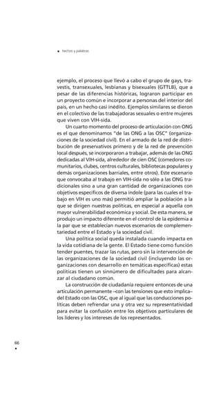 ejemplo, el proceso que llevó a cabo el grupo de gays, tra-
vestis, transexuales, lesbianas y bisexuales (GTTLB), que a
pesar de las diferencias históricas, lograron participar en
un proyecto común e incorporar a personas del interior del
país, en un hecho casi inédito. Ejemplos similares se dieron
en el colectivo de las trabajadoras sexuales o entre mujeres
que viven con VIH-sida.
Un cuarto momento del proceso de articulación con ONG
es el que denominamos “de las ONG a las OSC” (organiza-
ciones de la sociedad civil). En el armado de la red de distri-
bución de preservativos primero y de la red de prevención
local después, se incorporaron a trabajar, además de las ONG
dedicadas al VIH-sida, alrededor de cien OSC (comedores co-
munitarios, clubes, centros culturales, bibliotecas populares y
demás organizaciones barriales, entre otros). Este escenario
que convocaba al trabajo en VIH-sida no sólo a las ONG tra-
dicionales sino a una gran cantidad de organizaciones con
objetivos específicos de diversa índole (para las cuales el tra-
bajo en VIH es uno más) permitió ampliar la población a la
que se dirigen nuestras políticas, en especial a aquella con
mayor vulnerabilidad económica y social. De esta manera, se
produjo un impacto diferente en el control de la epidemia a
la par que se establecían nuevos escenarios de complemen-
tariedad entre el Estado y la sociedad civil.
Una política social queda instalada cuando impacta en
la vida cotidiana de la gente. El Estado tiene como función
tender puentes, trazar las rutas, pero sin la intervención de
las organizaciones de la sociedad civil (incluyendo las or-
ganizaciones con desarrollo en temáticas específicas) estas
políticas tienen un sinnúmero de dificultades para alcan-
zar al ciudadano común.
La construcción de ciudadanía requiere entonces de una
articulación permanente –con las tensiones que esto implica–
del Estado con las OSC, que al igual que las conducciones po-
líticas deben refrendar una y otra vez su representatividad
para evitar la confusión entre los objetivos particulares de
los líderes y los intereses de los representados.
66
.
. hechos y palabras
 