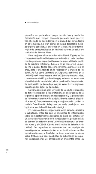 que ellos son parte de un proyecto colectivo, y que la in-
formación que recogen con cada paciente tiene que ver
con el estado de la epidemia en la ciudad. Las dificultades
en el tema sida no eran ajenas al escaso desarrollo meto-
dológico y conceptual existente en la vigilancia epidemio-
lógica de otras patologías en las instituciones de salud de
la ciudad de Buenos Aires.
Para mejorar el conocimiento epidemiológico, se in-
corporó un médico clínico con experiencia en sida, que fue
construyendo su capacitación en esta especialidad a partir
de la práctica cotidiana. Junto a él, se conformó un pe-
queño equipo, todos con conocimientos parciales en el
área, para ir avanzando en la recolección y análisis de los
datos. Así fue como se instaló una vigilancia centinela en la
ciudad (inexistente hasta el año 2000) sobre embarazadas,
consultantes de ITS y población gay. Además se incorporó
el análisis de la mortalidad, de la producción hospitalaria,
de la situación de la medicación y se avanzó en la regiona-
lización de los datos de la ciudad.
La visita continua a los servicios de salud, la realización
de talleres dirigidos a los profesionales encargados de la
vigilancia epidemiológica en los hospitales y la publicación
de la información en Infosida (distribuida además electró-
nicamente) fueron elementos que mejoraron la confianza
hacia la Coordinación Sida y que, por ende, produjeron una
optimización del análisis epidemiológico.
En cuanto a las investigaciones sobre aspectos sociales
y subjetivos, entre las que se encuentra la información
sobre comportamientos sexuales, se optó por establecer
una relación transversal con investigadores provenientes
de centros de estudios de la Universidad Nacional de Bue-
nos Aires y el CEDES (Centro de Estudios de Estado y So-
ciedad). Se organizaron reuniones con un equipo de
investigadores pertenecientes a las instituciones arriba
mencionadas, con la finalidad de tener una base de datos
sobre trabajos en sida, posibilitar la publicación de algu-
nas investigaciones y el armado de un encuentro entre los
68
.
. hechos y palabras
 