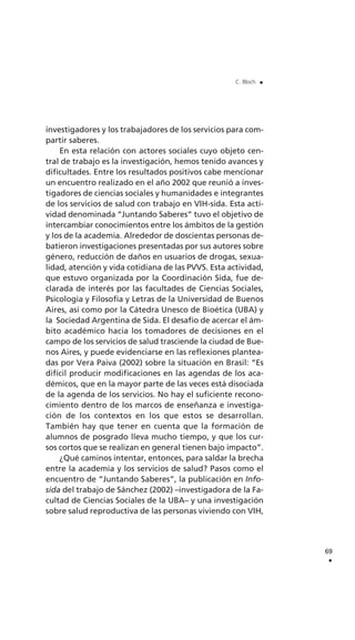 investigadores y los trabajadores de los servicios para com-
partir saberes.
En esta relación con actores sociales cuyo objeto cen-
tral de trabajo es la investigación, hemos tenido avances y
dificultades. Entre los resultados positivos cabe mencionar
un encuentro realizado en el año 2002 que reunió a inves-
tigadores de ciencias sociales y humanidades e integrantes
de los servicios de salud con trabajo en VIH-sida. Esta acti-
vidad denominada “Juntando Saberes” tuvo el objetivo de
intercambiar conocimientos entre los ámbitos de la gestión
y los de la academia. Alrededor de doscientas personas de-
batieron investigaciones presentadas por sus autores sobre
género, reducción de daños en usuarios de drogas, sexua-
lidad, atención y vida cotidiana de las PVVS. Esta actividad,
que estuvo organizada por la Coordinación Sida, fue de-
clarada de interés por las facultades de Ciencias Sociales,
Psicología y Filosofía y Letras de la Universidad de Buenos
Aires, así como por la Cátedra Unesco de Bioética (UBA) y
la Sociedad Argentina de Sida. El desafío de acercar el ám-
bito académico hacia los tomadores de decisiones en el
campo de los servicios de salud trasciende la ciudad de Bue-
nos Aires, y puede evidenciarse en las reflexiones plantea-
das por Vera Paiva (2002) sobre la situación en Brasil: “Es
difícil producir modificaciones en las agendas de los aca-
démicos, que en la mayor parte de las veces está disociada
de la agenda de los servicios. No hay el suficiente recono-
cimiento dentro de los marcos de enseñanza e investiga-
ción de los contextos en los que estos se desarrollan.
También hay que tener en cuenta que la formación de
alumnos de posgrado lleva mucho tiempo, y que los cur-
sos cortos que se realizan en general tienen bajo impacto”.
¿Qué caminos intentar, entonces, para saldar la brecha
entre la academia y los servicios de salud? Pasos como el
encuentro de “Juntando Saberes”, la publicación en Info-
sida del trabajo de Sánchez (2002) –investigadora de la Fa-
cultad de Ciencias Sociales de la UBA– y una investigación
sobre salud reproductiva de las personas viviendo con VIH,
69
.
C. Bloch .
 