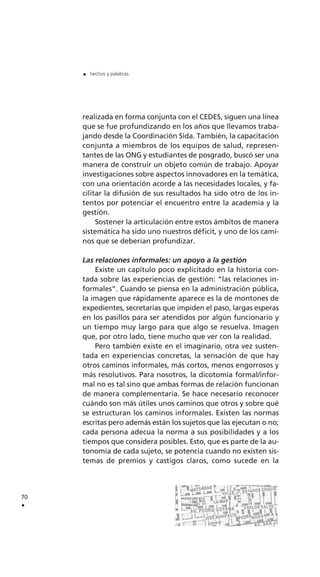 realizada en forma conjunta con el CEDES, siguen una línea
que se fue profundizando en los años que llevamos traba-
jando desde la Coordinación Sida. También, la capacitación
conjunta a miembros de los equipos de salud, represen-
tantes de las ONG y estudiantes de posgrado, buscó ser una
manera de construir un objeto común de trabajo. Apoyar
investigaciones sobre aspectos innovadores en la temática,
con una orientación acorde a las necesidades locales, y fa-
cilitar la difusión de sus resultados ha sido otro de los in-
tentos por potenciar el encuentro entre la academia y la
gestión.
Sostener la articulación entre estos ámbitos de manera
sistemática ha sido uno nuestros déficit, y uno de los cami-
nos que se deberían profundizar.
Las relaciones informales: un apoyo a la gestión
Existe un capítulo poco explicitado en la historia con-
tada sobre las experiencias de gestión: “las relaciones in-
formales”. Cuando se piensa en la administración pública,
la imagen que rápidamente aparece es la de montones de
expedientes, secretarias que impiden el paso, largas esperas
en los pasillos para ser atendidos por algún funcionario y
un tiempo muy largo para que algo se resuelva. Imagen
que, por otro lado, tiene mucho que ver con la realidad.
Pero también existe en el imaginario, otra vez susten-
tada en experiencias concretas, la sensación de que hay
otros caminos informales, más cortos, menos engorrosos y
más resolutivos. Para nosotros, la dicotomía formal/infor-
mal no es tal sino que ambas formas de relación funcionan
de manera complementaria. Se hace necesario reconocer
cuándo son más útiles unos caminos que otros y sobre qué
se estructuran los caminos informales. Existen las normas
escritas pero además están los sujetos que las ejecutan o no;
cada persona adecua la norma a sus posibilidades y a los
tiempos que considera posibles. Esto, que es parte de la au-
tonomía de cada sujeto, se potencia cuando no existen sis-
temas de premios y castigos claros, como sucede en la
70
.
. hechos y palabras
 