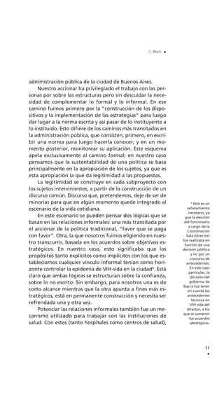 administración pública de la ciudad de Buenos Aires.
Nuestro accionar ha privilegiado el trabajo con las per-
sonas por sobre las estructuras pero sin descuidar la nece-
sidad de complementar lo formal y lo informal. En ese
camino fuimos primero por la “construcción de los dispo-
sitivos y la implementación de las estrategias” para luego
dar lugar a la norma escrita y así pasar de lo instituyente a
lo instituido. Esto difiere de los caminos más transitados en
la administración pública, que consisten, primero, en escri-
bir una norma para luego hacerla conocer; y en un mo-
mento posterior, monitorear su aplicación. Este esquema
apela exclusivamente al camino formal; en nuestro caso
pensamos que la sustentabilidad de una política se basa
principalmente en la apropiación de los sujetos, ya que es
esta apropiación la que da legitimidad a las propuestas.
La legitimidad se construye en cada subproyecto con
los sujetos intervinientes, a partir de la construcción de un
discurso común. Discurso que, pretendemos, deje de ser de
minorías para que en algún momento quede integrado al
escenario de la vida cotidiana.
En este escenario se pueden pensar dos lógicas que se
basan en las relaciones informales: una más transitada por
el accionar de la política tradicional, “favor que se paga
con favor”. Otra, la que nosotros fuimos eligiendo en nues-
tro transcurrir, basada en los acuerdos sobre objetivos es-
tratégicos. En nuestro caso, esto significaba que los
propósitos tanto explícitos como implícitos con los que es-
tablecíamos cualquier vínculo informal tenían como hori-
zonte controlar la epidemia de VIH-sida en la ciudad6
. Está
claro que ambas lógicas se estructuran sobre la confianza,
sobre lo no escrito. Sin embargo, para nosotros una es de
corto alcance mientras que la otra apunta a fines más es-
tratégicos, está en permanente construcción y necesita ser
refrendada una y otra vez.
Potenciar las relaciones informales también fue un me-
canismo utilizado para trabajar con las instituciones de
salud. Con estas (tanto hospitales como centros de salud),
71
.
C. Bloch .
6
Este es un
señalamiento
necesario, ya
que la elección
del funcionario
a cargo de la
Coordinación
Sida (director)
fue realizada en
función de una
decisión política
y no por un
concurso de
antecedentes.
En este caso
particular, la
decisión del
gobierno de
Ibarra fue tener
en cuenta los
antecedentes
técnicos en
VIH-sida del
director, a los
que se sumaron
los acuerdos
ideológicos.
 