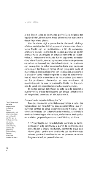 al no existir lazos de confianza previos a la llegada del
equipo de la Coordinación, hubo que construir ese camino
desde la primera piedra.
Con la misma lógica que se había planteado el diag-
nóstico participativo inicial, era central mantener el con-
tacto fluido con las instituciones a fin de conversar,
analizar y discutir los modos de trabajo, para luego poder
avanzar hacia una mejora en el funcionamiento de los ser-
vicios. El mecanismo utilizado fue el siguiente: a) detec-
ción, identificación, contacto y reconocimiento de personas
conocidas en los servicios; b) establecimiento de reuniones
con los equipos de salud convocados desde esas personas
conocidas y también en forma oficial (esto para darle el
marco legal); c) conversaciones con los equipos, aceptando
la discusión como metodología de trabajo de esas reunio-
nes; d) resolución o comienzo de los procesos para resol-
ver los problemas planteados en esas reuniones; e)
mantenimiento de una comunicación fluida con los equi-
pos de salud, sin necesidad de mediaciones formales.
El núcleo central del interés de este tipo de desarrollo
puede verse a través del esquema con el que se trabajó en
los hospitales7
, descripto en el Capítulo IV.6.
Encuentro de trabajo del hospital “x”
En estas reuniones se invitaba a participar a todos los
trabajadores del hospital y su área programática –que in-
cluye los centros de salud dependientes del hospital– que
tuvieran contacto con la temática del VIH-sida. Esto incluía
médicos infectólogos, obstétricos, enfermeros, trabajado-
res sociales, grupos de personas con VIH-sida, etcétera.
1 Presentación del hospital desde la mirada de la Co-
ordinación Sida construida a partir de la información
enviada por la propia institución, apostando a que esta
visión global pudiera ser analizada por los diferentes
actores que tradicionalmente ven los procesos de modo
fragmentado (por procedimientos).
72
.
. hechos y palabras
7
Los contenidos
de cada
esquema de
trabajo se
fueron
adaptando a los
diferentes tipos
de institución
con los que se
trabaja: centros
de salud,
comedores
comunitarios,
centros de
gestión y
participación,
centros
culturales,
clubes, etcétera.
 