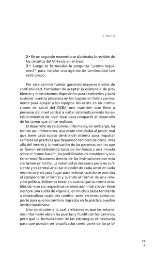 2 En un segundo momento se planteaba la revisión de
los circuitos del VIH-sida en el área.
3 Luego se formulaba la pregunta “¿cómo segui-
mos?” para instalar una agenda de continuidad con
cada grupo.
Por este camino fuimos ganando mayores niveles de
confiabilidad. Partíamos de aceptar la existencia de pro-
blemas y mostrábamos disposición para resolverlos y para
sostener nuestra presencia en los lugares en forma perma-
nente para apoyar a los equipos. No existe en las institu-
ciones de salud del GCBA una tradición que lleve a
personas del nivel central a visitar sistemáticamente los es-
tablecimientos de nivel local para compartir el desarrollo
de las tareas que allí se realizan.
El desarrollo de relaciones informales, sin embargo, ha
tenido sus limitaciones, que están vinculadas al poder real
que tiene cada sujeto dentro del sistema para impulsar
cambios en prácticas que dependen también de otros. Más
allá del interés y la motivación de las personas con las que
se fueron estableciendo lazos de confianza y una mirada
sobre el “cómo hacer”, las posibilidades de establecer y sos-
tener modificaciones dentro de las instituciones por esta
vía tienen un límite. La voluntad es necesaria pero no sufi-
ciente y es central analizar el poder de cada actor en cada
momento y en cada lugar para estimar cuándo se acentúa
el componente informal y cuándo el formal de una rela-
ción política. Debemos tener en cuenta que la norma esta-
blecida –con sus respectivos caminos administrativos– tiene
siempre una cuota de vigencia, en muchos casos tendiente
a obstaculizar cualquier cambio, pero en otros como so-
porte para que los cambios logrados en la práctica puedan
institucionalizarse.
Una conclusión a la cual arribamos es que las relacio-
nes informales abren las puertas y fluidifican los caminos,
pero que la formalización de las estrategias es necesaria
para que puedan ser visualizadas como parte de las prio-
73
.
C. Bloch .
 