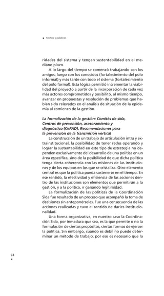 ridades del sistema y tengan sustentabilidad en el me-
diano plazo.
A lo largo del tiempo se comenzó trabajando con los
amigos, luego con los conocidos (fortalecimiento del polo
informal) y más tarde con todo el sistema (fortalecimiento
del polo formal). Esta lógica permitió incrementar la viabi-
lidad del proyecto a partir de la incorporación de cada vez
más actores comprometidos y posibilitó, al mismo tiempo,
avanzar en propuestas y resolución de problemas que ha-
bían sido relevados en el análisis de situación de la epide-
mia al comienzo de la gestión.
La formalización de la gestión: Comités de sida,
Centros de prevención, asesoramiento y
diagnóstico (CePAD), Recomendaciones para
la prevención de la transmisión vertical
La construcción de un trabajo de articulación intra y ex-
trainstitucional, la posibilidad de tener redes operando y
lograr la sustentabilidad en este tipo de estrategia no de-
penden exclusivamente del desarrollo de una política en un
área específica, sino de la posibilidad de que dicha política
tenga cierta coherencia con las misiones de las institucio-
nes y de los equipos en los que se cristaliza. Otro elemento
central es que la política pueda sostenerse en el tiempo. En
ese sentido, la efectividad y eficiencia de las acciones den-
tro de las instituciones son elementos que permitirán a la
gestión, y a la política, ir ganando legitimidad.
La formalización de las políticas de la Coordinación
Sida fue resultado de un proceso que acompañó la toma de
decisiones sin anteponérseles. Fue una consecuencia de las
acciones realizadas y tuvo el sentido de darles institucio-
nalidad.
Una forma organizativa, en nuestro caso la Coordina-
ción Sida, por inmadura que sea, es la que permite o no la
formulación de ciertos propósitos, ciertas formas de ejercer
la política. Sin embargo, cuando es débil no puede deter-
minar un método de trabajo, por eso es necesario que la
74
.
. hechos y palabras
 
