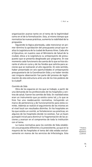 organización avance tanto en el tema de la legitimidad
como en el de la formalización. Esta, al mismo tiempo que
normatiza las nuevas prácticas, aumenta la viabilidad de la
propuesta.
Siguiendo la lógica planteada, cabe mencionar en pri-
mer término la aprobación del presupuesto anual que re-
aliza la Legislatura de la ciudad de Buenos Aires. Cada año
el Ejecutivo, en nuestro caso el Ministerio de Salud de la
ciudad, eleva a la Legislatura su anteproyecto de presu-
puesto que se presenta desglosado por programa. En ese
momento cada funcionario da cuenta de lo que se hizo du-
rante el año en curso y de los fondos que solicita para ac-
ciones que se realizarán al año siguiente. En este sentido,
haber presentado en seis oportunidades el anteproyecto
presupuestario de la Coordinación Sida y no haber tenido
casi ninguna observación fue parte del proceso de legiti-
mación de esta estructura ante uno de los tres poderes de
la ciudad8
.
Comités de Sida
Otro de los espacios en los que se trabajó, a partir de
una demanda de los profesionales de los hospitales y cen-
tros de salud, fueron los comités de Sida. En realidad estos
eran un instrumento que ya existía como tal, y lo que se
hizo fue una readecuación normativa, incluyendo un
marco de pertenencia y de funcionamiento para estos co-
mités. Además se realizó el seguimiento de los mismos en
el nivel local con resultados disímiles. En los hospitales en
los que existía un comité, se fortalecieron sus prácticas; en
algunos de los hospitales donde no existían, fue un buen
puntapié inicial para disminuir la fragmentación de las ac-
ciones y avanzar en el compromiso de toda la institución
con el tema.
La nueva normativa para los comités de Sida estable-
ció una propuesta diferente a la preexistente, ya que en la
mayoría de los hospitales el tema del sida estaba exclusi-
vamente en manos de los servicios de Infectología. Esta
75
.
C. Bloch .
8
Poderes
ejecutivo,
legislativo
y judicial.
 