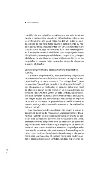 cuestión –la apropiación temática por un solo servicio–
tiende a profundizar una de las dificultades existentes en
las instituciones de salud respecto del VIH-sida: las con-
ducciones de los hospitales asumen parcialmente su res-
ponsabilidad hacia los pacientes con VIH. Los resultados de
la utilización de este instrumento han sido heterogéneos
en función de construir viabilidad para un proyecto inter-
disciplinario y con responsabilidades compartidas, y las po-
sibilidades de viabilizar las potencialidades se dieron en los
hospitales en los que hubo un equipo de gente dispuesto
a asumir el desafío.
Centros de prevención, asesoramiento y diagnóstico
(CePAD)
Las tareas de prevención, asesoramiento y diagnóstico
requieren de alta complejidad en materia de organización,
capacitación y recursos humanos (“tecnología leve”) pero
no precisan “tecnología pesada o de alta complejidad”, y
por ello pueden ser realizadas en espacios del primer nivel
de atención, según puede leerse en un nota publicada en
Infosida 1 (CeSAC N°2, 2001). En este sentido, ubicar servi-
cios que cumplan las tareas antes mencionadas en lugares
con mayor acceso a la población garantiza un gran impacto
tanto en las acciones de prevención específica (asesora-
miento, entrega de preservativos) como en la realización
del test del VIH.
La estructuración de estas tareas dio origen a lo que se
denominó Centros de Prevención, Asesoramiento y Diag-
nóstico –CePAD– como espacios de trabajo y oferta de ser-
vicios que pueden ser abiertos en instituciones de salud,
preferentemente del primer nivel de atención, así como en
organizaciones comunitarias que dispongan de recursos
mínimos tales como: a) articulación con el hospital para de-
rivación de muestras y de personas que fueran diagnosti-
cadas como positivas; b) extraccionista de sangre; c) espacio
físico para la extracción; d) espacio físico para poder reali-
zar el asesoramiento con confidencialidad; e) personas ca-
76
.
. hechos y palabras
 