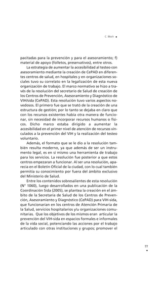 pacitadas para la prevención y para el asesoramiento; f)
material de apoyo (folletos, preservativos), entre otros.
La estrategia de aumentar la accesibilidad al testeo con
asesoramiento mediante la creación de CePAD en diferen-
tes centros de salud, en hospitales y en organizaciones so-
ciales tuvo su correlato en la legalización de esta nueva
organización de trabajo. El marco normativo se hizo a tra-
vés de la resolución del secretario de Salud de creación de
los Centros de Prevención, Asesoramiento y Diagnóstico de
VIH/sida (CePAD). Esta resolución tuvo varios aspectos no-
vedosos. El primero fue que se trató de la creación de una
estructura de gestión; por lo tanto se dejaba en claro que
con los recursos existentes había otra manera de funcio-
nar, sin necesidad de incorporar recursos humanos o físi-
cos. Dicho marco estaba dirigido a aumentar la
accesibilidad en el primer nivel de atención de recursos vin-
culados a la prevención del VIH y la realización del testeo
voluntario.
Además, el formato que se le dio a la resolución tam-
bién resulta moderno, ya que además de ser un instru-
mento legal, es en sí mismo una herramienta de trabajo
para los servicios. La resolución fue posterior a que estos
centros empezaran a funcionar. Al ser una resolución, apa-
recía en el Boletín Oficial de la ciudad, con lo cual también
permitía su conocimiento por fuera del ámbito exclusivo
del Ministerio de Salud.
Entre los contenidos sobresalientes de esta resolución
(N° 1060), luego desarrollados en una publicación de la
Coordinación Sida (2005), se plantea la creación en el ám-
bito de la Secretaría de Salud de los Centros de Preven-
ción, Asesoramiento y Diagnóstico (CePAD) para VIH-sida,
que funcionarían en los centros de Atención Primaria de
la Salud, servicios hospitalarios y/u organizaciones comu-
nitarias. Que los objetivos de los mismos eran articular la
prevención del VIH-sida en espacios formales e informales
de la vida social, potenciando las acciones por el trabajo
articulado con otras instituciones y grupos; promover el
77
.
C. Bloch .
 