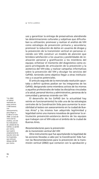 uso y garantizar la entrega de preservativos atendiendo
las determinaciones culturales y subjetivas que dificulta-
ban su utilización; promover y realizar el análisis de VIH
como estrategia de prevención primaria y secundaria;
promover la reducción de daños en usuarios de drogas y
la prevención de la transmisión vertical en personas vi-
viendo con VIH; construir un modelo de atención que
brindara satisfacción a los usuarios y posibilidades de re-
alización personal y gratificación a los miembros del
equipo; enfatizar el momento del diagnóstico como es-
pacio privilegiado de articulación de la prevención y la
asistencia del VIH-sida; y realizar campañas informativas
sobre la prevención del VIH y divulgar los servicios del
CePAD, teniendo como objetivo llegar a otras institucio-
nes y a usuarios potenciales.
El artículo segundo de la mencionada resolución apun-
taba a definir quiénes podían ser los integrantes de los
CePAD, designando como miembros activos de los mismos
a aquellos profesionales de todas las disciplinas vinculadas
a la salud, personal técnico y administrativo, personas de la
comunidad y personas viviendo con VIH.
El desarrollo de los CePAD (en la actualidad hay
veinte en funcionamiento) ha sido una de las estrategias
centrales de la Coordinación Sida para aumentar la acce-
sibilidad al testeo con asesoramiento en la ciudad de Bue-
nos Aires9
y los mismos han adquirido legitimidad y
legalidad como una manera novedosa de gestionar la ar-
ticulación prevención-asistencia dentro de los equipos
que trabajan con el VIH-sida en el ámbito de la ciudad de
Buenos Aires.
Recomendaciones para la prevención
de la transmisión vertical del VIH
Otro instrumento que fue apuntalando la legalidad de
las acciones llevadas a cabo por la Coordinación Sida fue-
ron las Recomendaciones para la prevención de la trans-
misión vertical (2002) que contaron con la aprobación y
78
.
. hechos y palabras
9
En 2002
se habían
realizado en
estos centros
2.500 testeos
con
asesoramiento,
para llegar a
6.100 en el año
2006. La tasa de
retiro de los
análisis, uno de
los indicadores
de calidad de los
CePAD, es del 85
por ciento,
que supera
ampliamente la
tasa de retiro de
los hospitales,
que está por
debajo del 60
por ciento.
 