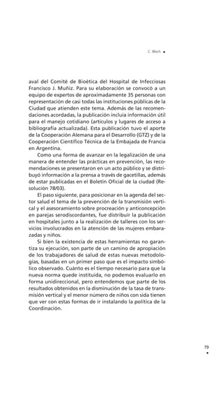 aval del Comité de Bioética del Hospital de Infecciosas
Francisco J. Muñiz. Para su elaboración se convocó a un
equipo de expertos de aproximadamente 35 personas con
representación de casi todas las instituciones públicas de la
Ciudad que atienden este tema. Además de las recomen-
daciones acordadas, la publicación incluía información útil
para el manejo cotidiano (artículos y lugares de acceso a
bibliografía actualizada). Esta publicación tuvo el aporte
de la Cooperación Alemana para el Desarrollo (GTZ) y de la
Cooperación Científico Técnica de la Embajada de Francia
en Argentina.
Como una forma de avanzar en la legalización de una
manera de entender las prácticas en prevención, las reco-
mendaciones se presentaron en un acto público y se distri-
buyó información a la prensa a través de gacetillas, además
de estar publicadas en el Boletín Oficial de la ciudad (Re-
solución 78/03).
El paso siguiente, para posicionar en la agenda del sec-
tor salud el tema de la prevención de la transmisión verti-
cal y el asesoramiento sobre procreación y anticoncepción
en parejas serodiscordantes, fue distribuir la publicación
en hospitales junto a la realización de talleres con los ser-
vicios involucrados en la atención de las mujeres embara-
zadas y niños.
Si bien la existencia de estas herramientas no garan-
tiza su ejecución, son parte de un camino de apropiación
de los trabajadores de salud de estas nuevas metodolo-
gías, basadas en un primer paso que es el impacto simbó-
lico observado. Cuánto es el tiempo necesario para que la
nueva norma quede instituida, no podemos evaluarlo en
forma unidireccional, pero entendemos que parte de los
resultados obtenidos en la disminución de la tasa de trans-
misión vertical y el menor número de niños con sida tienen
que ver con estas formas de ir instalando la política de la
Coordinación.
79
.
C. Bloch .
 