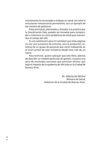 cionalmente no convocados a trabajar en salud, así como la
articulación intersectorial permanente, son un ejemplo de
esa manera de gestionar.
Estos principios, planteados y llevados a la práctica por
la Coordinación Sida, pueden ser tomados para compren-
der e intervenir en otros problemas de salud que trascien-
dan el campo del VIH.
Es una satisfacción para mí constatar que estas páginas
no son una sumatoria de artículos, sino la producción co-
lectiva de un grupo de personas que viene trabajando en
el nivel central de este ministerio desde hace más de un
lustro.
Para terminar, quiero subrayar que este libro, además
de describir un modelo particular de gestión, muestra una
serie de resultados concretos que permiten afirmar que
bajó el impacto de la epidemia de VIH-sida en la Ciudad de
Buenos Aires.
Dr. Alberto De Micheli
Ministro de Salud,
Gobierno de la Ciudad de Buenos Aires.
8
.
 