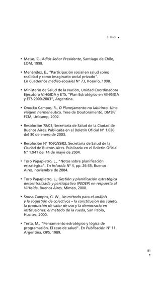 Matus, C., Adiós Señor Presidente, Santiago de Chile,
LOM, 1998.
Menéndez, E., “Participación social en salud como
realidad y como imaginario social privado”.
En Cuadernos médico-sociales N° 73, Rosario, 1998.
Ministerio de Salud de la Nación, Unidad Coordinadora
Ejecutora VIH/SIDA y ETS, “Plan Estratégico en VIH/SIDA
y ETS 2000-2003”, Argentina.
Onocko Campos, R., O Planejamento no labirinto. Uma
viágem hermenéutica, Tese de Doutoramento, DMSP/
FCM, Unicamp, 2002.
Resolución 78/03, Secretaría de Salud de la Ciudad de
Buenos Aires. Publicada en el Boletín Oficial N° 1.620
del 30 de enero de 2003.
Resolución Nº 1060/SS/02, Secretaría de Salud de la
Ciudad de Buenos Aires. Publicada en el Boletín Oficial
N° 1.941 del 14 de mayo de 2004.
Toro Papapietro, L., “Notas sobre planificación
estratégica”. En Infosida Nº 4, pp. 26-35, Buenos
Aires, noviembre de 2004.
Toro Papapietro, L., Gestión y planificación estratégica
descentralizada y participativa (PEDEP) en respuesta al
VIH/sida, Buenos Aires, Mimeo, 2000.
Sousa Campos, G. W., Un método para el análisis
y la cogestión de colectivos – la constitución del sujeto,
la producción de valor de uso y la democracia en
instituciones: el método de la rueda, San Pablo,
Hucitec, 2000.
Testa, M., “Pensamiento estratégico y lógica de
programación. El caso de salud”. En Publicación N° 11.
Argentina, OPS, 1989.
81
.
C. Bloch .
 