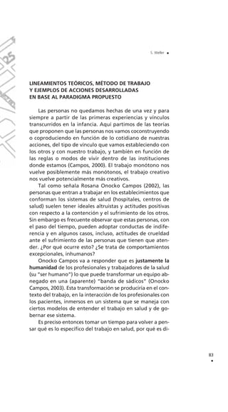 LINEAMIENTOS TEÓRICOS, MÉTODO DE TRABAJO
Y EJEMPLOS DE ACCIONES DESARROLLADAS
EN BASE AL PARADIGMA PROPUESTO
Las personas no quedamos hechas de una vez y para
siempre a partir de las primeras experiencias y vínculos
transcurridos en la infancia. Aquí partimos de las teorías
que proponen que las personas nos vamos coconstruyendo
o coproduciendo en función de lo cotidiano de nuestras
acciones, del tipo de vínculo que vamos estableciendo con
los otros y con nuestro trabajo, y también en función de
las reglas o modos de vivir dentro de las instituciones
donde estamos (Campos, 2000). El trabajo monótono nos
vuelve posiblemente más monótonos, el trabajo creativo
nos vuelve potencialmente más creativos.
Tal como señala Rosana Onocko Campos (2002), las
personas que entran a trabajar en los establecimientos que
conforman los sistemas de salud (hospitales, centros de
salud) suelen tener ideales altruistas y actitudes positivas
con respecto a la contención y el sufrimiento de los otros.
Sin embargo es frecuente observar que estas personas, con
el paso del tiempo, pueden adoptar conductas de indife-
rencia y en algunos casos, incluso, actitudes de crueldad
ante el sufrimiento de las personas que tienen que aten-
der. ¿Por qué ocurre esto? ¿Se trata de comportamientos
excepcionales, inhumanos?
Onocko Campos va a responder que es justamente la
humanidad de los profesionales y trabajadores de la salud
(su “ser humano”) lo que puede transformar un equipo ab-
negado en una (aparente) “banda de sádicos” (Onocko
Campos, 2003). Esta transformación se produciría en el con-
texto del trabajo, en la interacción de los profesionales con
los pacientes, inmersos en un sistema que se maneja con
ciertos modelos de entender el trabajo en salud y de go-
bernar ese sistema.
Es preciso entonces tomar un tiempo para volver a pen-
sar qué es lo específico del trabajo en salud, por qué es di-
83
.
S. Weller .
 
