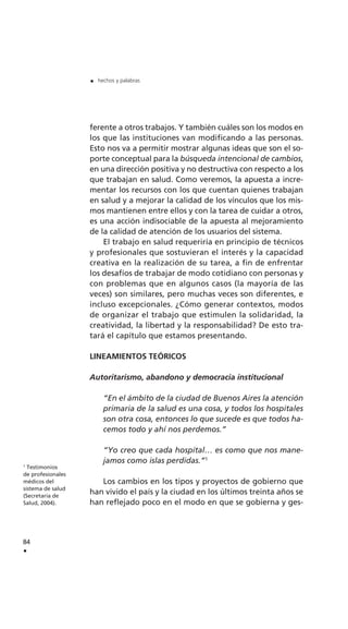 ferente a otros trabajos. Y también cuáles son los modos en
los que las instituciones van modificando a las personas.
Esto nos va a permitir mostrar algunas ideas que son el so-
porte conceptual para la búsqueda intencional de cambios,
en una dirección positiva y no destructiva con respecto a los
que trabajan en salud. Como veremos, la apuesta a incre-
mentar los recursos con los que cuentan quienes trabajan
en salud y a mejorar la calidad de los vínculos que los mis-
mos mantienen entre ellos y con la tarea de cuidar a otros,
es una acción indisociable de la apuesta al mejoramiento
de la calidad de atención de los usuarios del sistema.
El trabajo en salud requeriría en principio de técnicos
y profesionales que sostuvieran el interés y la capacidad
creativa en la realización de su tarea, a fin de enfrentar
los desafíos de trabajar de modo cotidiano con personas y
con problemas que en algunos casos (la mayoría de las
veces) son similares, pero muchas veces son diferentes, e
incluso excepcionales. ¿Cómo generar contextos, modos
de organizar el trabajo que estimulen la solidaridad, la
creatividad, la libertad y la responsabilidad? De esto tra-
tará el capítulo que estamos presentando.
LINEAMIENTOS TEÓRICOS
Autoritarismo, abandono y democracia institucional
“En el ámbito de la ciudad de Buenos Aires la atención
primaria de la salud es una cosa, y todos los hospitales
son otra cosa, entonces lo que sucede es que todos ha-
cemos todo y ahí nos perdemos.”
“Yo creo que cada hospital… es como que nos mane-
jamos como islas perdidas.”1
Los cambios en los tipos y proyectos de gobierno que
han vivido el país y la ciudad en los últimos treinta años se
han reflejado poco en el modo en que se gobierna y ges-
84
.
. hechos y palabras
1
Testimonios
de profesionales
médicos del
sistema de salud
(Secretaría de
Salud, 2004).
 