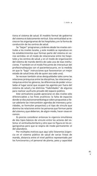 tiona el sistema de salud. El modelo formal de gobierno
del sistema es básicamente vertical. Esta verticalidad se re-
crea en los organigramas de los hospitales y en la forma de
conducción de los centros de salud.
Se “bajan” programas y órdenes desde los niveles cen-
trales a los niveles locales, y este modelo se reproduce en
los establecimientos que forman parte del sistema en va-
rios sentidos: en el modo de relacionarse entre los hospi-
tales y los centros de salud, y en el modo de organización
del sistema de mando dentro de cada una de esas institu-
ciones. Y también en el modo frecuente de interactuar del
profesional/equipo con el paciente/usuario, en la medida
en que le “baja” instrucciones que favorecerían un mejor
estado de salud (más allá de quien sea cada uno).
Se recrean también otras desigualdades tales como las
relaciones jerárquicas entre las disciplinas, las relaciones je-
rárquicas entre los géneros, las diferencias de poder vincu-
ladas al lugar social que ocupan los agentes por fuera del
sistema de salud y las distintas “habilidades” de algunos
para realizar usufructo privado del espacio público.
Este verticalismo puede apreciarse en dos niveles sólo
diferenciables a los fines analíticos: la falta de espacios
donde se discuta/converse/dialogue sobre propuestas a lle-
var adelante (se intercambien agendas de intereses y prio-
ridades, se formulen proyectos) y el tipo de vínculo que
domina las relaciones entre las personas que forman parte
del sistema y que deberían, de algún modo, hacer cosas en
común.
Es preciso considerar entonces la vigencia simultánea
de dos tipos básicos de vínculo entre los actores del sis-
tema: el vertical/autoritario y otro que no figura en los or-
ganigramas pero que se respira de modo permanente: el
del abandono.
Por múltiples motivos que aquí sólo listaremos (vigen-
cia en el sistema público de salud de varias líneas de
mando, distancia entre el nivel político representado por
los funcionarios y el personal de planta, peso y capacidad
85
.
S. Weller .
 