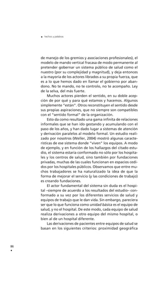 de manejo de los gremios y asociaciones profesionales), el
modelo de mando vertical fracasa de modo permanente al
pretender gobernar un sistema público de salud como el
nuestro (por su complejidad y magnitud), y deja entonces
a la mayoría de los actores librados a su propia fuerza, que
es a lo que hemos dado en llamar el gobierno por aban-
dono. No te mando, no te controlo, no te acompaño. Ley
de la selva, del más fuerte.
Muchos actores pierden el sentido, en su doble acep-
ción de por qué y para qué estamos y hacemos. Algunos
simplemente “están”. Otros reconstituyen el sentido desde
sus propias aspiraciones, que no siempre son compatibles
con el “sentido formal” de la organización.
Esto da como resultado una gama infinita de relaciones
informales que se han ido gestando y acumulando con el
paso de los años, y han dado lugar a sistemas de atención
y derivación paralelos al modelo formal. Un estudio reali-
zado por nosotros (Weller, 2004) mostró algunas caracte-
rísticas de ese sistema donde “viven” los equipos. A modo
de ejemplo, y en función de los hallazgos del citado estu-
dio, el sistema estaría conformado no sólo por los hospita-
les y los centros de salud, sino también por fundaciones
privadas, muchas de las cuales funcionan en espacios cedi-
dos por los hospitales públicos. Observamos que entre mu-
chos trabajadores se ha naturalizado la idea de que la
forma de mejorar el servicio (y las condiciones de trabajo)
es creando fundaciones.
El actor fundamental del sistema sin duda es el hospi-
tal –siempre de acuerdo a los resultados del estudio– con-
formado a su vez por los diferentes servicios de salud y
equipos de trabajo que le dan vida. Sin embargo, pareciera
ser que lo que funciona como unidad básica es el equipo de
salud, y no el hospital. De este modo, cada equipo de salud
realiza derivaciones a otro equipo del mismo hospital, o
bien al de un hospital diferente.
Las derivaciones de pacientes entre equipos de salud se
basan en los siguientes criterios: proximidad geográfica
86
.
. hechos y palabras
 