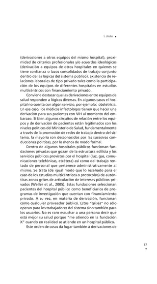 (derivaciones a otros equipos del mismo hospital), proxi-
midad de criterios profesionales y/o acuerdos ideológicos
(derivación a equipos de otros hospitales en quienes se
tiene confianza o lazos consolidados de trabajo conjunto
dentro de las lógicas del sistema público), existencia de re-
laciones laborales de tipo privado tales como la participa-
ción de los equipos de diferentes hospitales en estudios
multicéntricos con financiamiento privado.
Conviene destacar que las derivaciones entre equipos de
salud responden a lógicas diversas. En algunos casos el hos-
pital no cuenta con algún servicio, por ejemplo: obstetricia.
En ese caso, los médicos infectólogos tienen que hacer una
derivación para sus pacientes con VIH al momento del em-
barazo. Si bien algunos circuitos de relación entre los equi-
pos y de derivación de pacientes están legitimados con los
niveles políticos del Ministerio de Salud, fundamentalmente
a través de la promoción de redes de trabajo dentro del sis-
tema, la mayoría son desconocidos por las sucesivas con-
ducciones políticas, por lo menos de modo formal.
Dentro de algunos hospitales públicos funcionan fun-
daciones privadas que gozan de la estructura edilicia y los
servicios públicos provistos por el hospital (luz, gas, comu-
nicaciones telefónicas, etcétera) así como del trabajo ren-
tado de personal que pertenece administrativamente al
mismo. Se trata (de igual modo que lo reseñado para el
caso de los estudios multicéntricos o protocolos) de autén-
ticas zonas grises de articulación de intereses públicos-pri-
vados (Weller et al., 2005). Estas fundaciones seleccionan
pacientes del hospital público como beneficiarios de pro-
gramas de investigación que cuentan con financiamiento
privado. A su vez, en materia de derivación, funcionan
como cualquier proveedor público. Estos “grises” no sólo
operan para los trabajadores del sistema sino también para
los usuarios. No es raro escuchar a una persona decir que
está mejor su salud porque “me atiendo en la fundación
X” cuando en realidad se atiende en un hospital público.
Este orden de cosas da lugar también a derivaciones de
87
.
S. Weller .
 
