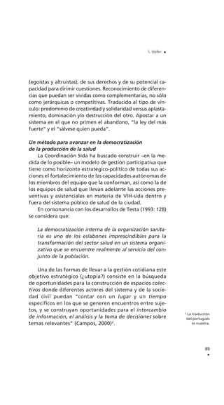 (egoístas y altruistas), de sus derechos y de su potencial ca-
pacidad para dirimir cuestiones. Reconocimiento de diferen-
cias que puedan ser vividas como complementarias, no sólo
como jerárquicas o competitivas. Traducido al tipo de vín-
culo: predominio de creatividad y solidaridad versus aplasta-
miento, dominación y/o destrucción del otro. Apostar a un
sistema en el que no primen el abandono, “la ley del más
fuerte” y el “sálvese quien pueda”.
Un método para avanzar en la democratización
de la producción de la salud
La Coordinación Sida ha buscado construir –en la me-
dida de lo posible– un modelo de gestión participativa que
tiene como horizonte estratégico-político de todas sus ac-
ciones el fortalecimiento de las capacidades autónomas de
los miembros del equipo que la conforman, así como la de
los equipos de salud que llevan adelante las acciones pre-
ventivas y asistenciales en materia de VIH-sida dentro y
fuera del sistema público de salud de la ciudad.
En consonancia con los desarrollos de Testa (1993: 128)
se considera que:
La democratización interna de la organización sanita-
ria es uno de los eslabones imprescindibles para la
transformación del sector salud en un sistema organi-
zativo que se encuentre realmente al servicio del con-
junto de la población.
Una de las formas de llevar a la gestión cotidiana este
objetivo estratégico (¿utopía?) consiste en la búsqueda
de oportunidades para la construcción de espacios colec-
tivos donde diferentes actores del sistema y de la socie-
dad civil puedan “contar con un lugar y un tiempo
específicos en los que se generen encuentros entre suje-
tos, y se construyan oportunidades para el intercambio
de información, el análisis y la toma de decisiones sobre
temas relevantes” (Campos, 2000)2
.
89
.
S. Weller .
2
La traducción
del portugués
es nuestra.
 