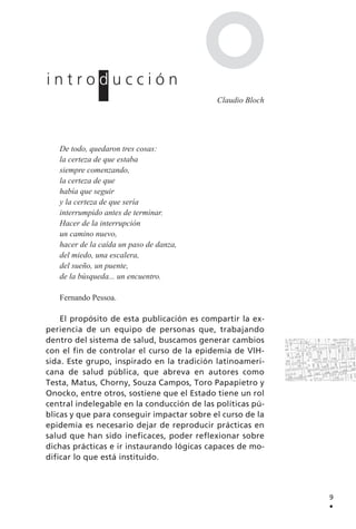 De todo, quedaron tres cosas:
la certeza de que estaba
siempre comenzando,
la certeza de que
había que seguir
y la certeza de que sería
interrumpido antes de terminar.
Hacer de la interrupción
un camino nuevo,
hacer de la caída un paso de danza,
del miedo, una escalera,
del sueño, un puente,
de la búsqueda... un encuentro.
Fernando Pessoa.
El propósito de esta publicación es compartir la ex-
periencia de un equipo de personas que, trabajando
dentro del sistema de salud, buscamos generar cambios
con el fin de controlar el curso de la epidemia de VIH-
sida. Este grupo, inspirado en la tradición latinoameri-
cana de salud pública, que abreva en autores como
Testa, Matus, Chorny, Souza Campos, Toro Papapietro y
Onocko, entre otros, sostiene que el Estado tiene un rol
central indelegable en la conducción de las políticas pú-
blicas y que para conseguir impactar sobre el curso de la
epidemia es necesario dejar de reproducir prácticas en
salud que han sido ineficaces, poder reflexionar sobre
dichas prácticas e ir instaurando lógicas capaces de mo-
dificar lo que está instituido.
9
.
i n t r o d u c c i ó n
Claudio Bloch
 