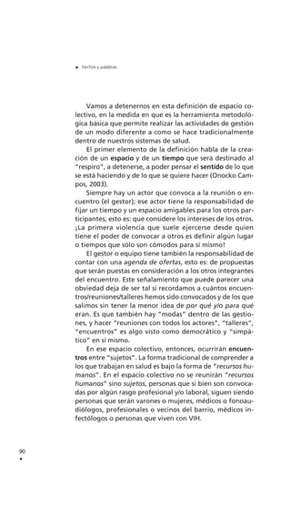 Vamos a detenernos en esta definición de espacio co-
lectivo, en la medida en que es la herramienta metodoló-
gica básica que permite realizar las actividades de gestión
de un modo diferente a como se hace tradicionalmente
dentro de nuestros sistemas de salud.
El primer elemento de la definición habla de la crea-
ción de un espacio y de un tiempo que será destinado al
“respiro”, a detenerse, a poder pensar el sentido de lo que
se está haciendo y de lo que se quiere hacer (Onocko Cam-
pos, 2003).
Siempre hay un actor que convoca a la reunión o en-
cuentro (el gestor); ese actor tiene la responsabilidad de
fijar un tiempo y un espacio amigables para los otros par-
ticipantes, esto es: que considere los intereses de los otros.
¡La primera violencia que suele ejercerse desde quien
tiene el poder de convocar a otros es definir algún lugar
o tiempos que sólo son cómodos para sí mismo!
El gestor o equipo tiene también la responsabilidad de
contar con una agenda de ofertas, esto es: de propuestas
que serán puestas en consideración a los otros integrantes
del encuentro. Este señalamiento que puede parecer una
obviedad deja de ser tal si recordamos a cuántos encuen-
tros/reuniones/talleres hemos sido convocados y de los que
salimos sin tener la menor idea de por qué y/o para qué
eran. Es que también hay “modas” dentro de las gestio-
nes, y hacer “reuniones con todos los actores”, “talleres”,
“encuentros” es algo visto como democrático y “simpá-
tico” en sí mismo.
En ese espacio colectivo, entonces, ocurrirán encuen-
tros entre “sujetos”. La forma tradicional de comprender a
los que trabajan en salud es bajo la forma de “recursos hu-
manos”. En el espacio colectivo no se reunirán “recursos
humanos” sino sujetos, personas que si bien son convoca-
das por algún rasgo profesional y/o laboral, siguen siendo
personas que serán varones o mujeres, médicos o fonoau-
diólogos, profesionales o vecinos del barrio, médicos in-
fectólogos o personas que viven con VIH.
90
.
. hechos y palabras
 