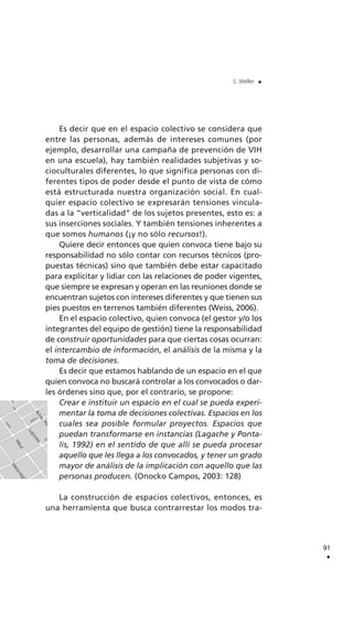 Es decir que en el espacio colectivo se considera que
entre las personas, además de intereses comunes (por
ejemplo, desarrollar una campaña de prevención de VIH
en una escuela), hay también realidades subjetivas y so-
cioculturales diferentes, lo que significa personas con di-
ferentes tipos de poder desde el punto de vista de cómo
está estructurada nuestra organización social. En cual-
quier espacio colectivo se expresarán tensiones vincula-
das a la “verticalidad” de los sujetos presentes, esto es: a
sus inserciones sociales. Y también tensiones inherentes a
que somos humanos (¡y no sólo recursos!).
Quiere decir entonces que quien convoca tiene bajo su
responsabilidad no sólo contar con recursos técnicos (pro-
puestas técnicas) sino que también debe estar capacitado
para explicitar y lidiar con las relaciones de poder vigentes,
que siempre se expresan y operan en las reuniones donde se
encuentran sujetos con intereses diferentes y que tienen sus
pies puestos en terrenos también diferentes (Weiss, 2006).
En el espacio colectivo, quien convoca (el gestor y/o los
integrantes del equipo de gestión) tiene la responsabilidad
de construir oportunidades para que ciertas cosas ocurran:
el intercambio de información, el análisis de la misma y la
toma de decisiones.
Es decir que estamos hablando de un espacio en el que
quien convoca no buscará controlar a los convocados o dar-
les órdenes sino que, por el contrario, se propone:
Crear e instituir un espacio en el cual se pueda experi-
mentar la toma de decisiones colectivas. Espacios en los
cuales sea posible formular proyectos. Espacios que
puedan transformarse en instancias (Lagache y Ponta-
lis, 1992) en el sentido de que allí se pueda procesar
aquello que les llega a los convocados, y tener un grado
mayor de análisis de la implicación con aquello que las
personas producen. (Onocko Campos, 2003: 128)
La construcción de espacios colectivos, entonces, es
una herramienta que busca contrarrestar los modos tra-
91
.
S. Weller .
 