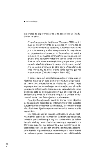 dicionales de experimentar la vida dentro de las institu-
ciones de salud.
El modelo gerencial tradicional (Campos, 2000) contri-
buye al establecimiento de patrones en los modos de
relacionarse entre las personas, sumamente marcado
por la amenaza que el otro representa. La mayoría de
los grupos que encontramos en los servicios de salud, y
también en los niveles gerenciales o centrales, no son
grupos sino agrupamientos; no tienen constituida un
área de relaciones intersubjetivas que permita que la
experiencia de la diferencia no sea vivida como mortal.
El otro como amenaza. El otro como depositario de
todo lo que hay de malo. El otro como aquello que me
impide crecer. (Onocko Campos, 2003: 135)
El primer paso del gerente/equipo de gerencia –que en
realidad más que un paso siempre constituye un proceso–
es la construcción paulatina de niveles de confianza que
vayan garantizando que las personas puedan participar de
un espacio colectivo sin riesgo para su supervivencia como
personas, esto es: que pueda sentir que el espacio lo va a
enriquecer y no se lo intentará aniquilar o utilizar instru-
mentalmente para fines ajenos a sus intereses.
Esto significa de modo explícito tomar como objetivo
de la gestión la necesidad de intervenir sobre los aspectos
subjetivos de quienes trabajan en salud, así como sobre los
vínculos intersubjetivos que se activan en los momentos de
encuentro.
Este modo de ver las cosas se contrapone a uno de los li-
neamientos básicos de los modelos tradicionales de gestión,
que es el que considera que hay una buena forma de definir
las prioridades y desarrollar las acciones, que es pensada por
técnicos o expertos que saben más, y que los intereses o de-
seos de los otros sólo pueden oficiar de obstáculos a esas me-
jores formas. Aquí estamos planteando que la mejor forma
de realizar un proyecto en común con otros es habilitando la
92
.
. hechos y palabras
 