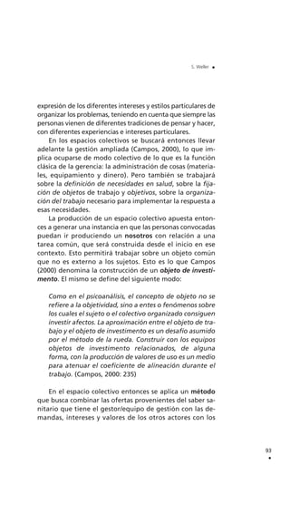 expresión de los diferentes intereses y estilos particulares de
organizar los problemas, teniendo en cuenta que siempre las
personas vienen de diferentes tradiciones de pensar y hacer,
con diferentes experiencias e intereses particulares.
En los espacios colectivos se buscará entonces llevar
adelante la gestión ampliada (Campos, 2000), lo que im-
plica ocuparse de modo colectivo de lo que es la función
clásica de la gerencia: la administración de cosas (materia-
les, equipamiento y dinero). Pero también se trabajará
sobre la definición de necesidades en salud, sobre la fija-
ción de objetos de trabajo y objetivos, sobre la organiza-
ción del trabajo necesario para implementar la respuesta a
esas necesidades.
La producción de un espacio colectivo apuesta enton-
ces a generar una instancia en que las personas convocadas
puedan ir produciendo un nosotros con relación a una
tarea común, que será construida desde el inicio en ese
contexto. Esto permitirá trabajar sobre un objeto común
que no es externo a los sujetos. Esto es lo que Campos
(2000) denomina la construcción de un objeto de investi-
mento. El mismo se define del siguiente modo:
Como en el psicoanálisis, el concepto de objeto no se
refiere a la objetividad, sino a entes o fenómenos sobre
los cuales el sujeto o el colectivo organizado consiguen
investir afectos. La aproximación entre el objeto de tra-
bajo y el objeto de investimento es un desafío asumido
por el método de la rueda. Construir con los equipos
objetos de investimento relacionados, de alguna
forma, con la producción de valores de uso es un medio
para atenuar el coeficiente de alineación durante el
trabajo. (Campos, 2000: 235)
En el espacio colectivo entonces se aplica un método
que busca combinar las ofertas provenientes del saber sa-
nitario que tiene el gestor/equipo de gestión con las de-
mandas, intereses y valores de los otros actores con los
93
.
S. Weller .
 