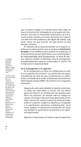 que se quiere trabajar en conjunto para hacer algo. Se
busca la construcción dialogada de un proyecto de inter-
vención. Para esto se intercambia información, se la ana-
liza de modo conjunto y se toman decisiones con respecto
a la definición del problema y del objeto de trabajo: qué
hacer, cómo, con qué recursos, con qué actores, en qué
tiempos, etcétera.
El momento de la toma de decisión en el espacio co-
lectivo es sin duda aquel en que se produce la distribución
de poder, en la medida en que se ejerce en la práctica un
reconocimiento de que todos tienen una cuota de poder y
de responsabilidad social (compromiso). La toma de deci-
sión significa también la definición clara de encargos/res-
ponsabilidades para todos los involucrados. El “precio” de
la libertad es la responsabilidad.
De la heterogestión3
a la cogestión
En la introducción a su libro Un método para el análi-
sis y la cogestión de colectivos – La constitución del sujeto,
la producción de valor de uso y la democracia en institu-
ciones: el método de la rueda4
, el destacado sanitarista bra-
sileño Gastão Campos (2000: 13) comienza con la siguiente
afirmación:
Después de varios años lidiando con gente, concluí que
no sabía casi nada sobre el asunto. Así, me dieron
ganas de construir un método que nos auxiliase para
lidiar con personas. Un estudio sobre el trabajo en
equipo. Un ensayo crítico que fuese generando un mé-
todo: maneras de analizar y gerenciar personas traba-
jando en conjunto. Imaginé un desafío: ¿y si la gestión
y la planificación asumieran, explícitamente, como
tarea, trabajar no solamente la producción de cosas,
sino también la construcción de personas y de colecti-
vos organizados?
Repensar el significado y el modo en que se organiza el
94
.
. hechos y palabras
3 Modelo
de gestión
taylorista,
donde el
ejercicio de
poder se realiza
“desde afuera”
del sujeto o
actor.
4
El libro consta
de cuatro partes
que son:
1) Ejes de
conformación
del método; 2)
La coproducción
de sujetos y de
colectivos: la
función Paideia;
3) Democracia
institucional y
cogestión de
colectivos
organizados
para la
producción; y 4)
Método para
apoyo a
colectivos
organizados
para la
producción: la
capacidad de
análisis y de
intervención.
 