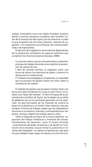 trabajo. Entenderlo como una doble finalidad: producir
bienes y servicios necesarios al público, pero también cui-
dar de la constitución del sujeto y de los colectivos. La idea
es que la gestión sea una tarea colectiva –sistemas de co-
gestión– y no solamente una atribución de minorías pode-
rosas o de especialistas.
El ejercicio del cogobierno sería entonces dependiente
de la producción simultánea de espacios colectivos que
cumplirían tres funciones básicas (Campos, 2000):
La función clásica, que es la de administrar y planificar
procesos de trabajo teniendo como objetivo la produc-
ción de valores de uso;
Otra de carácter político, la cogestión como una
forma de alterar las relaciones de poder y construir la
democracia en instituciones;
Y todavía una pedagógica y terapéutica, la capacidad
que los procesos de gestión tienen de influir sobre la
constitución de sujetos.
El método de gestión que propone Campos tiene uno
de sus principios fundantes en lo que el autor llama “el ca-
rácter anti-Taylor del método”. El libro Principios de la ad-
ministración científica, de Taylor, fue fundador de un estilo
de gobernar que en sus principios generales no fue supe-
rado: los ejes principales de los métodos de control se
basan en la disciplina y el control. Estos sistemas, más que
comprar la fuerza de trabajo, exigen que los trabajadores
renuncien a sus deseos e intereses, sustituyéndolos por ob-
jetivos, normas y objetos de trabajo ajenos a ellos.
Tanto el Segundo principio de la teoría taylorista –se-
paración del trabajo intelectual o momento de concep-
ción/momento de ejecución– como el Cuarto principio
–centralización del poder de planear y de decidir en la di-
rección de la empresa– buscan limitar la autonomía e ini-
ciativa del trabajador. Se admite la libertad tan sólo para
los que trabajen mejor según el interés y la visión de la di-
95
.
S. Weller .
 