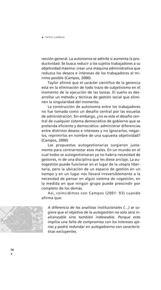 rección general. La autonomía se admite si aumenta la pro-
ductividad. Se busca reducir a los sujetos trabajadores a su
objetividad máxima: crear una máquina administrativa que
reduzca los deseos e intereses de los trabajadores al mí-
nimo posible (Campos, 2000).
Taylor afirmó que el carácter científico de la gerencia
está en la eliminación de todo trazo de subjetivismo en el
momento de la ejecución de las tareas. El sueño es des-
arrollar un método y técnicas de gestión social que elimi-
nen la singularidad del momento.
La construcción de autonomía entre los trabajadores
no fue tomada como un desafío central por las escuelas
de administración. Sin embargo, ¿no es este el desafío cen-
tral de cualquier sistema democrático de gobierno que se
pretenda eficiente y democrático: administrar diferencias
entre distintos deseos e intereses y no ignorarlos, negar-
los, reprimirlos en nombre de una supuesta objetividad?
(Campos, 2000)
Las propuestas autogestionarias surgieron justa-
mente para contrarrestar esos males. En un mundo en el
cual todos se autogestionaran ya no habría necesidad de
gestores, ni de una disciplina que les diese anclaje. La au-
togestión puede funcionar en el lugar de la utopía liber-
taria, pero la ubicación de un espacio de gestión en un
tiempo y en un lugar nos llevará irreversiblemente a la
necesidad de pensar en algún sistema de cogestión, en
la medida en que ningún grupo puede prescindir por
completo de los demás.
Así, coincidimos con Campos (2001: 93) cuando
afirma que:
A diferencia de los analistas institucionales (…) se su-
giere que el objetivo de la autogestión no sólo será in-
alcanzable sino también indeseable. Porque esto
implica una falta de compromiso con los intereses aje-
nos y podrá redundar en autogobierno con caracterís-
ticas excluyentes.
96
.
. hechos y palabras
 
