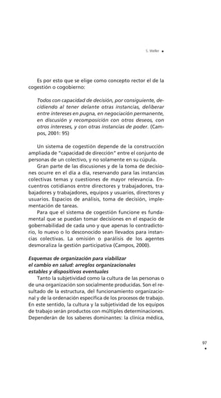 Es por esto que se elige como concepto rector el de la
cogestión o cogobierno:
Todos con capacidad de decisión, por consiguiente, de-
cidiendo al tener delante otras instancias, deliberar
entre intereses en pugna, en negociación permanente,
en discusión y recomposición con otros deseos, con
otros intereses, y con otras instancias de poder. (Cam-
pos, 2001: 95)
Un sistema de cogestión depende de la construcción
ampliada de “capacidad de dirección” entre el conjunto de
personas de un colectivo, y no solamente en su cúpula.
Gran parte de las discusiones y de la toma de decisio-
nes ocurre en el día a día, reservando para las instancias
colectivas temas y cuestiones de mayor relevancia. En-
cuentros cotidianos entre directores y trabajadores, tra-
bajadores y trabajadores, equipos y usuarios, directores y
usuarios. Espacios de análisis, toma de decisión, imple-
mentación de tareas.
Para que el sistema de cogestión funcione es funda-
mental que se puedan tomar decisiones en el espacio de
gobernabilidad de cada uno y que apenas lo contradicto-
rio, lo nuevo o lo desconocido sean llevados para instan-
cias colectivas. La omisión o parálisis de los agentes
desmoraliza la gestión participativa (Campos, 2000).
Esquemas de organización para viabilizar
el cambio en salud: arreglos organizacionales
estables y dispositivos eventuales
Tanto la subjetividad como la cultura de las personas o
de una organización son socialmente producidas. Son el re-
sultado de la estructura, del funcionamiento organizacio-
nal y de la ordenación específica de los procesos de trabajo.
En este sentido, la cultura y la subjetividad de los equipos
de trabajo serán productos con múltiples determinaciones.
Dependerán de los saberes dominantes: la clínica médica,
97
.
S. Weller .
 