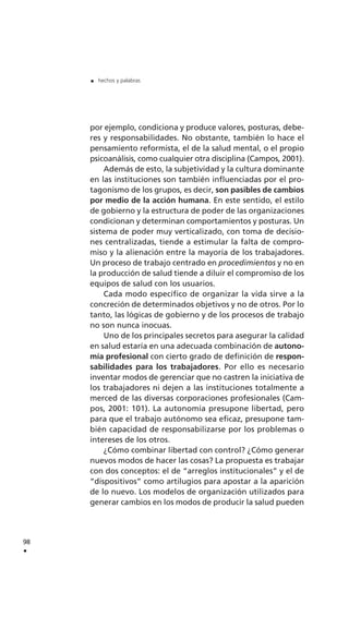 por ejemplo, condiciona y produce valores, posturas, debe-
res y responsabilidades. No obstante, también lo hace el
pensamiento reformista, el de la salud mental, o el propio
psicoanálisis, como cualquier otra disciplina (Campos, 2001).
Además de esto, la subjetividad y la cultura dominante
en las instituciones son también influenciadas por el pro-
tagonismo de los grupos, es decir, son pasibles de cambios
por medio de la acción humana. En este sentido, el estilo
de gobierno y la estructura de poder de las organizaciones
condicionan y determinan comportamientos y posturas. Un
sistema de poder muy verticalizado, con toma de decisio-
nes centralizadas, tiende a estimular la falta de compro-
miso y la alienación entre la mayoría de los trabajadores.
Un proceso de trabajo centrado en procedimientos y no en
la producción de salud tiende a diluir el compromiso de los
equipos de salud con los usuarios.
Cada modo específico de organizar la vida sirve a la
concreción de determinados objetivos y no de otros. Por lo
tanto, las lógicas de gobierno y de los procesos de trabajo
no son nunca inocuas.
Uno de los principales secretos para asegurar la calidad
en salud estaría en una adecuada combinación de autono-
mía profesional con cierto grado de definición de respon-
sabilidades para los trabajadores. Por ello es necesario
inventar modos de gerenciar que no castren la iniciativa de
los trabajadores ni dejen a las instituciones totalmente a
merced de las diversas corporaciones profesionales (Cam-
pos, 2001: 101). La autonomía presupone libertad, pero
para que el trabajo autónomo sea eficaz, presupone tam-
bién capacidad de responsabilizarse por los problemas o
intereses de los otros.
¿Cómo combinar libertad con control? ¿Cómo generar
nuevos modos de hacer las cosas? La propuesta es trabajar
con dos conceptos: el de “arreglos institucionales” y el de
“dispositivos” como artilugios para apostar a la aparición
de lo nuevo. Los modelos de organización utilizados para
generar cambios en los modos de producir la salud pueden
98
.
. hechos y palabras
 