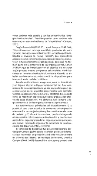 tener carácter más estable y son los denominados “arre-
glos institucionales”. También pueden tener carácter más
eventual; en ese caso hablamos de “dispositivos” (Campos,
2001).
Según Baremblitt (1992: 151, apud. Campos, 1998: 144),
“dispositivo es un montaje o artificio productor de inno-
vaciones que genera acontecimientos, actualiza potencia-
lidades e inventa lo nuevo radical”. Los dispositivos
aparecen como combinaciones variadas de recursos que al-
teran el funcionamiento organizacional, pero que no for-
man parte de la estructura de las organizaciones. Serían
artificios que se introducen con el objetivo de instaurar
algún proceso nuevo, programas asistenciales, modifica-
ciones en la cultura institucional, etcétera. Cuando se an-
helan cambios se acostumbra a utilizar dispositivos para
intervenir en la realidad cotidiana.
Los dispositivos tienen, en general, carácter transitorio
y no logran alterar la lógica fundamental del funciona-
miento de las organizaciones, ya sea en su dimensión ge-
rencial como en los aspectos asistenciales (por ejemplo:
talleres, capacitaciones, seminarios, etcétera). En casos de
éxito, se modifican aspectos puntuales gracias a los efec-
tos de estos dispositivos. No obstante, casi siempre la ló-
gica estructural de las organizaciones está preservada.
Las características principales del dispositivo son: 1) su
potencial para crear espacios de encuentro donde puedan
alterarse los modos jerárquicos y burocratizados de toma
de decisión, y 2) el carácter eventual, que lo distingue de
otros espacios colectivos más estructurados y que forman
parte de los organigramas de las organizaciones (por ejem-
plo, nuevos modos de organizar la estructura de las direc-
ciones, los departamentos, etcétera).
El concepto de dispositivo fue desarrollado para la ges-
tión por Campos (2000) con la intención política de demo-
cratizar los modos de producir salud y de vincularse entre
los actores del sistema. En trabajos posteriores, Onocko
Campos (2003, 2007) desarrolló el concepto y generó una
99
.
S. Weller .
 