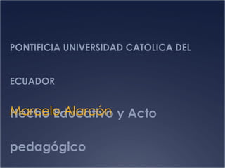 PONTIFICIA UNIVERSIDAD CATOLICA DEL ECUADOR Hecho Educativo y Acto pedagógico Marcelo Alarcón 