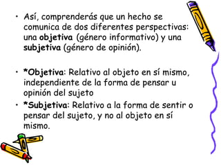 Así, comprenderás que un hecho se comunica de dos diferentes perspectivas: una  objetiva  (género informativo) y una  subjetiva  (género de opinión).  *Objetiva : Relativo al objeto en sí mismo, independiente de la forma de pensar u opinión del sujeto *Subjetiva : Relativo a la forma de sentir o pensar del sujeto, y no al objeto en sí mismo.  