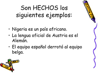 Son HECHOS los siguientes ejemplos: Nigeria es un país africano. La lengua oficial de Austria es el Alemán. El equipo español derrotó al equipo belga. 