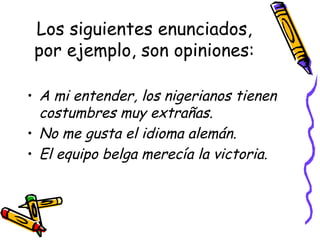 Los siguientes enunciados, por ejemplo, son opiniones: A mi entender, los nigerianos tienen costumbres muy extrañas. No me gusta el idioma alemán. El equipo belga merecía la victoria. 