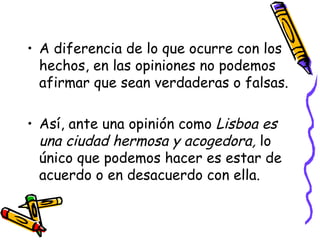 A diferencia de lo que ocurre con los hechos, en las opiniones no podemos afirmar que sean verdaderas o falsas. Así, ante una opinión como  Lisboa es una ciudad hermosa y acogedora,  lo único que podemos hacer es estar de acuerdo o en desacuerdo con ella. 