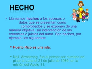 • Llamamos hechos a los sucesos o
datos que se presentan como
comprobados y se exponen de una
manera objetiva, sin intervención de las
creencias o juicios del autor. Son hechos, por
ejemplo, los siguientes:
 Puerto Rico es una isla.
 Neil Armstrong fue el primer ser humano en
pisar la Luna el 21 de julio de 1969, en la
misión del Apolo 11.
 