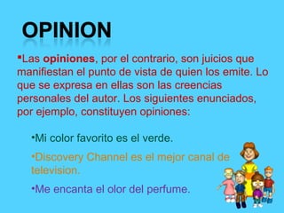 Las opiniones, por el contrario, son juicios que
manifiestan el punto de vista de quien los emite. Lo
que se expresa en ellas son las creencias
personales del autor. Los siguientes enunciados,
por ejemplo, constituyen opiniones:
•Mi color favorito es el verde.
•Discovery Channel es el mejor canal de
television.
•Me encanta el olor del perfume.
 