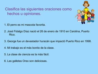 Clasifica las siguientes oraciones como
hechos u opiniones.
1. El perro es mi mascota favorita.
2. José Fidalgo Díaz nació el 26 de enero de 1910 en Carolina, Puerto
Rico.
3. George fue un devastador huracán que impactó Puerto Rico en 1998.
4. Mi trabajo es el más bonito de la clase.
5. La clase de ciencia es la más fácil.
6. Las galletas Oreo son deliciosas.
 
