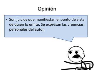 Opinión
• Son juicios que manifiestan el punto de vista
de quien lo emite. Se expresan las creencias
personales del autor.
 