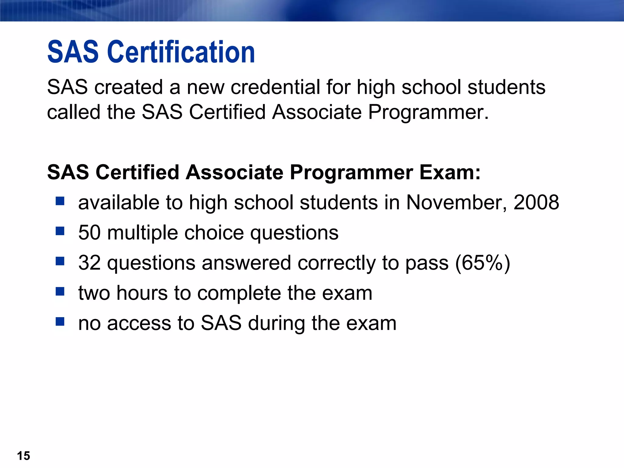 SAS Certification SAS created a new credential for high school students called the SAS Certified Associate Programmer.   SAS Certified Associate Programmer Exam: available to high school students in November, 2008 50 multiple choice questions 32 questions answered correctly to pass (65%) two hours to complete the exam no access to SAS during the exam 