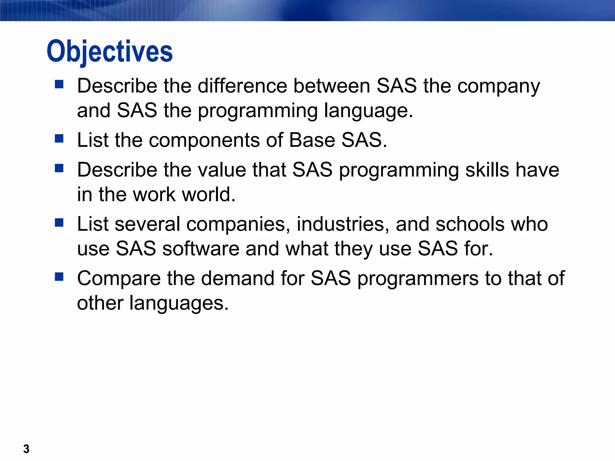 Objectives Describe the difference between SAS the company and SAS the programming language. List the components of Base SAS. Describe the value that SAS programming skills have in the work world. List several companies, industries, and schools who use SAS software and what they use SAS for. Compare the demand for SAS programmers to that of other languages. 