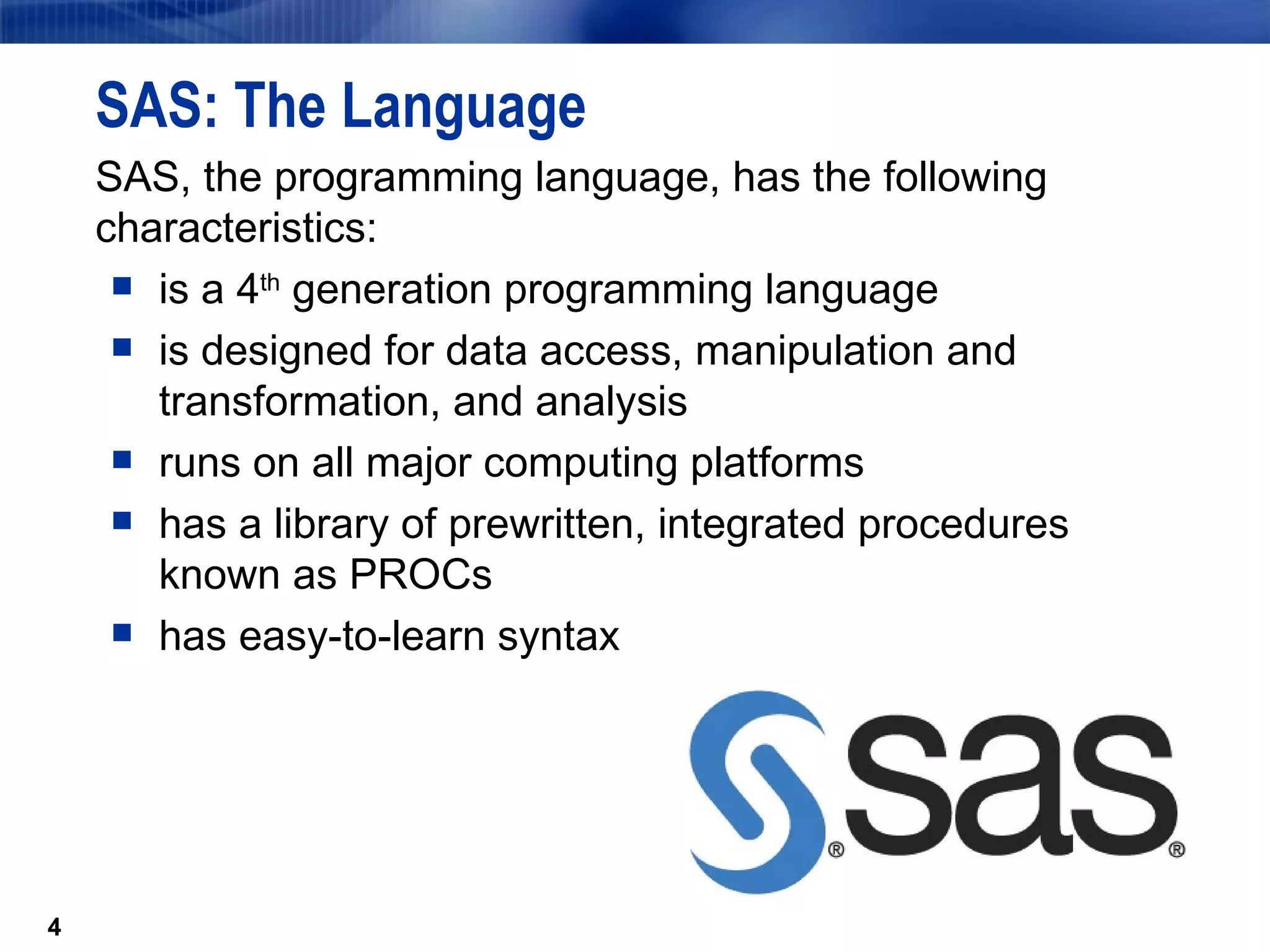 SAS: The Language SAS, the programming language, has the following characteristics: is a 4 th  generation programming language is designed for data access, manipulation and transformation, and analysis runs on all major computing platforms has a library of prewritten, integrated procedures known as PROCs has easy-to-learn syntax 