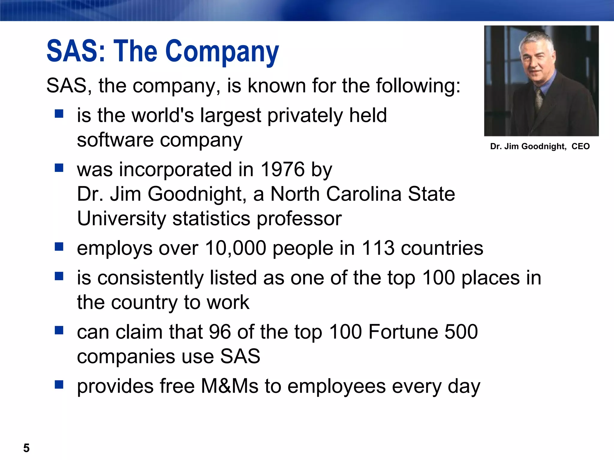 SAS: The Company SAS, the company, is known for the following: is the world's largest privately held  software company was incorporated in 1976 by  Dr. Jim Goodnight, a North Carolina State  University statistics professor employs over 10,000 people in 113 countries is consistently listed as one of the top 100 places in the country to work can claim that 96 of the top 100 Fortune 500 companies use SAS provides free M&Ms to employees every day Dr. Jim Goodnight,  CEO 